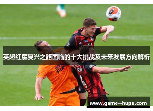 英超红魔复兴之路面临的十大挑战及未来发展方向解析