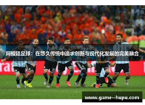 阿根廷足球：在悠久传统中追求创新与现代化发展的完美融合