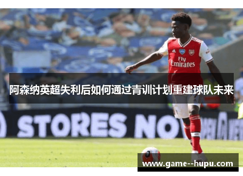 阿森纳英超失利后如何通过青训计划重建球队未来 阿森纳英超失利后如何通过青训计划重建球队未来