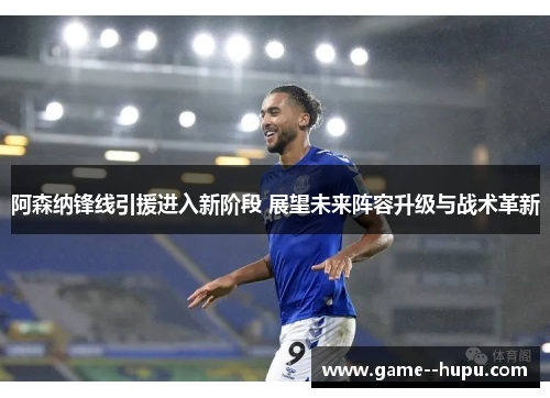 阿森纳锋线引援进入新阶段 展望未来阵容升级与战术革新