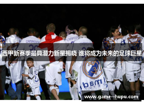 西甲新赛季最具潜力新星揭晓 谁将成为未来的足球巨星