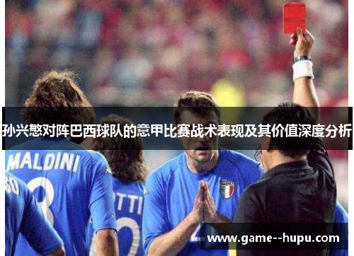 孙兴慜对阵巴西球队的意甲比赛战术表现及其价值深度分析 孙兴慜对阵巴西球队的意甲比赛战术表现及其价值深度分析