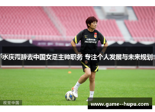 水庆霞辞去中国女足主帅职务 专注个人发展与未来规划 水庆霞辞去中国女足主帅职务 专注个人发展与未来规划