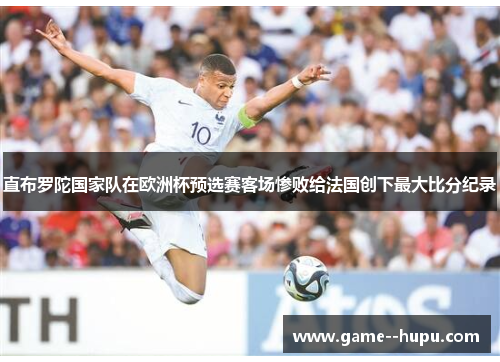 直布罗陀国家队在欧洲杯预选赛客场惨败给法国创下最大比分纪录