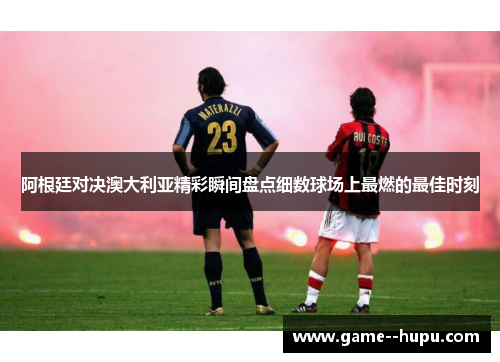 阿根廷对决澳大利亚精彩瞬间盘点细数球场上最燃的最佳时刻