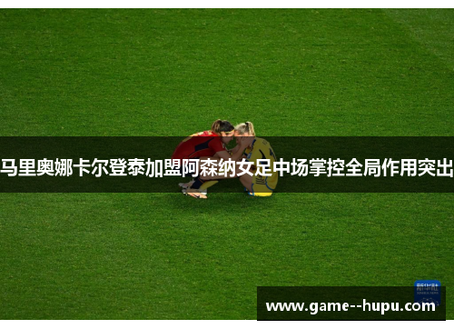 马里奥娜卡尔登泰加盟阿森纳女足中场掌控全局作用突出