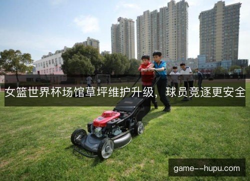 女篮世界杯场馆草坪维护升级，球员竞逐更安全