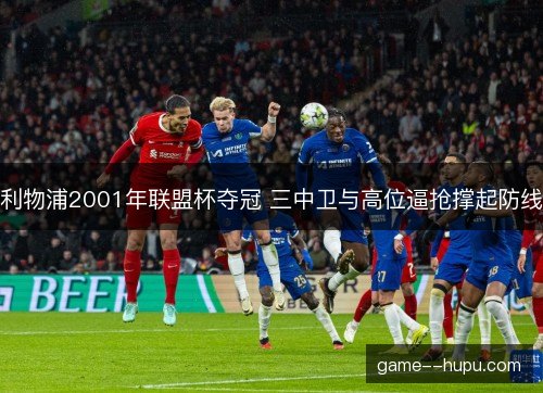 利物浦2001年联盟杯夺冠 三中卫与高位逼抢撑起防线 利物浦2001年联盟杯夺冠 三中卫与高位逼抢撑起防线